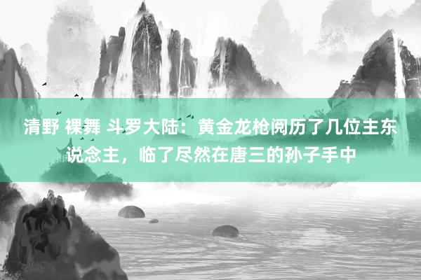 清野 裸舞 斗罗大陆：黄金龙枪阅历了几位主东说念主，临了尽然在唐三的孙子手中