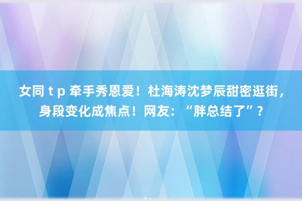 女同 t p 牵手秀恩爱！杜海涛沈梦辰甜密逛街，身段变化成焦点！网友：“胖总结了”？