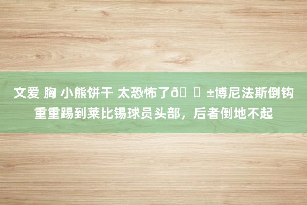 文爱 胸 小熊饼干 太恐怖了?博尼法斯倒钩重重踢到莱比锡球员头部，后者倒地不起