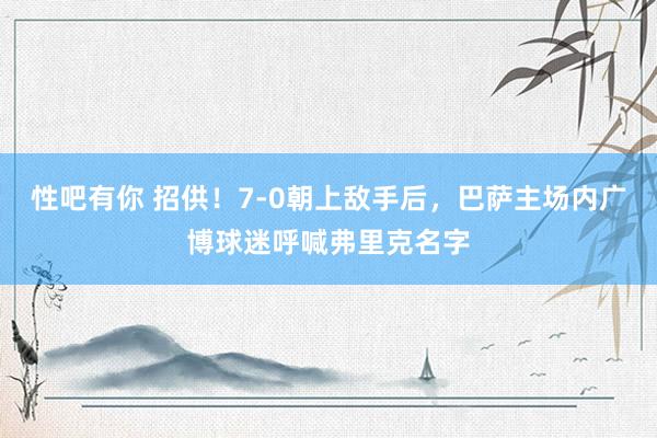 性吧有你 招供！7-0朝上敌手后，巴萨主场内广博球迷呼喊弗里克名字