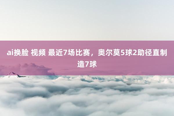 ai换脸 视频 最近7场比赛，奥尔莫5球2助径直制造7球