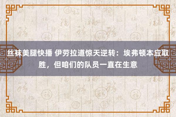 丝袜美腿快播 伊劳拉道惊天逆转：埃弗顿本应取胜，但咱们的队员一直在生意