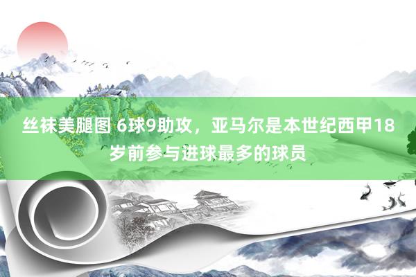 丝袜美腿图 6球9助攻，亚马尔是本世纪西甲18岁前参与进球最多的球员