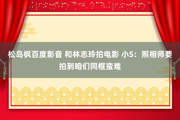 松岛枫百度影音 和林志玲拍电影 小S：照相师要拍到咱们同框蛮难