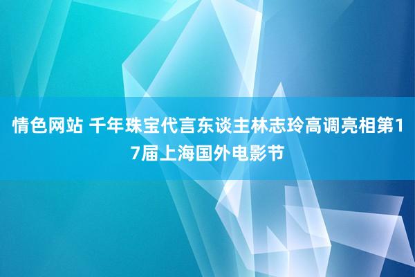 情色网站 千年珠宝代言东谈主林志玲高调亮相第17届上海国外电影节