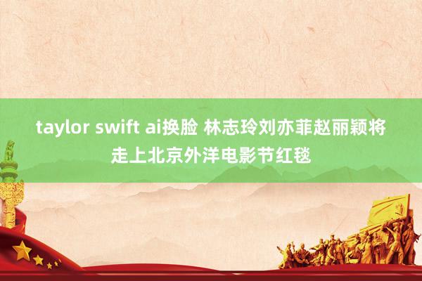 taylor swift ai换脸 林志玲刘亦菲赵丽颖将走上北京外洋电影节红毯