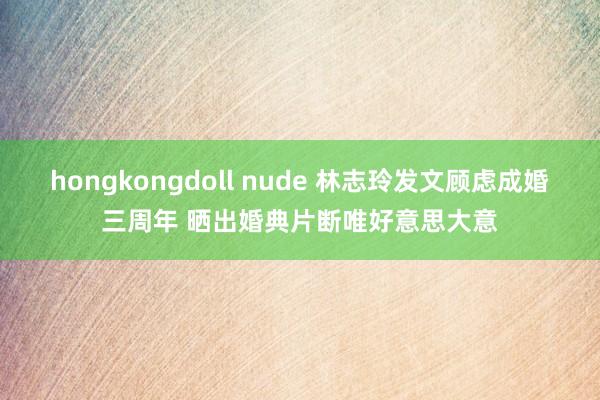 hongkongdoll nude 林志玲发文顾虑成婚三周年 晒出婚典片断唯好意思大意