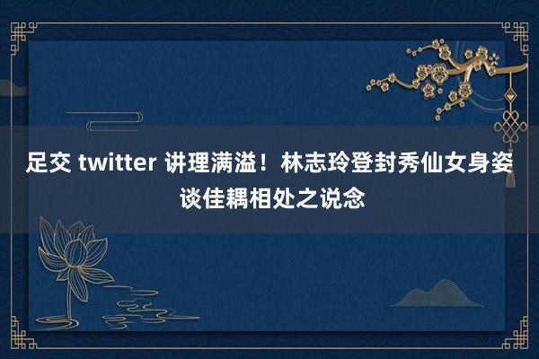 足交 twitter 讲理满溢！林志玲登封秀仙女身姿 谈佳耦相处之说念