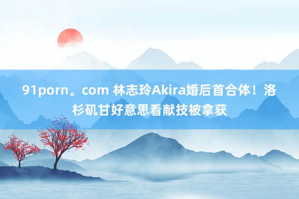 91porn。com 林志玲Akira婚后首合体！洛杉矶甘好意思看献技被拿获