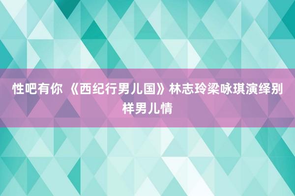 性吧有你 《西纪行男儿国》林志玲梁咏琪演绎别样男儿情