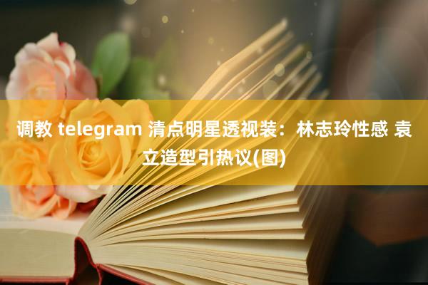 调教 telegram 清点明星透视装：林志玲性感 袁立造型引热议(图)