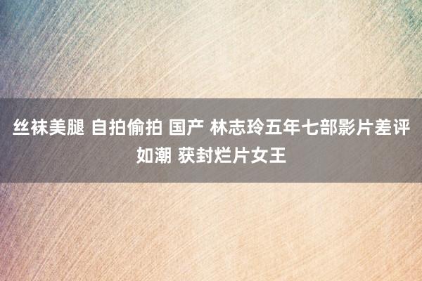 丝袜美腿 自拍偷拍 国产 林志玲五年七部影片差评如潮 获封烂片女王