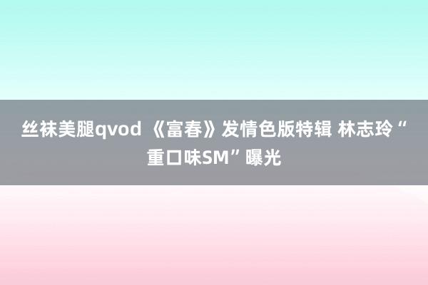 丝袜美腿qvod 《富春》发情色版特辑 林志玲“重口味SM”曝光