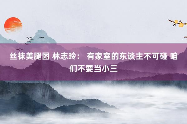 丝袜美腿图 林志玲： 有家室的东谈主不可碰 咱们不要当小三