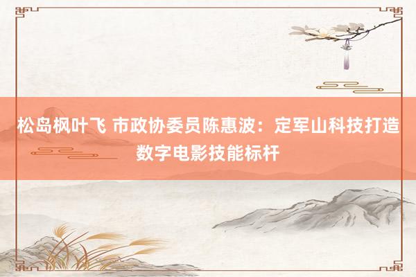 松岛枫叶飞 市政协委员陈惠波：定军山科技打造数字电影技能标杆