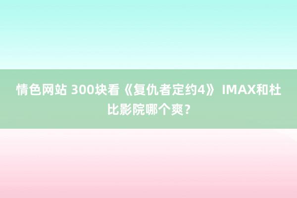 情色网站 300块看《复仇者定约4》 IMAX和杜比影院哪个爽？