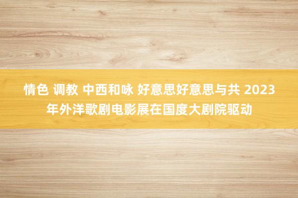 情色 调教 中西和咏 好意思好意思与共 2023年外洋歌剧电影展在国度大剧院驱动