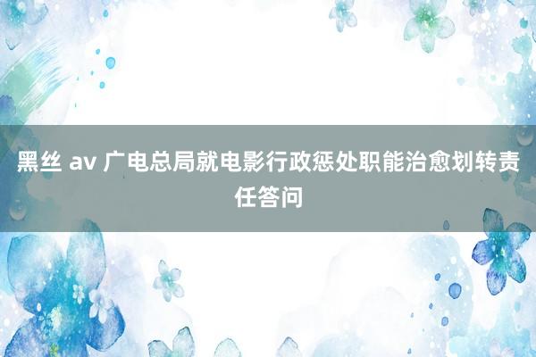 黑丝 av 广电总局就电影行政惩处职能治愈划转责任答问