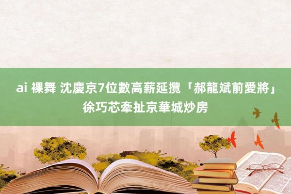 ai 裸舞 沈慶京7位數高薪延攬「郝龍斌前愛將」　徐巧芯牽扯京華城炒房