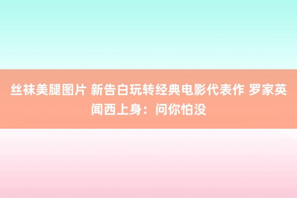 丝袜美腿图片 新告白玩转经典电影代表作 罗家英闻西上身：问你怕没