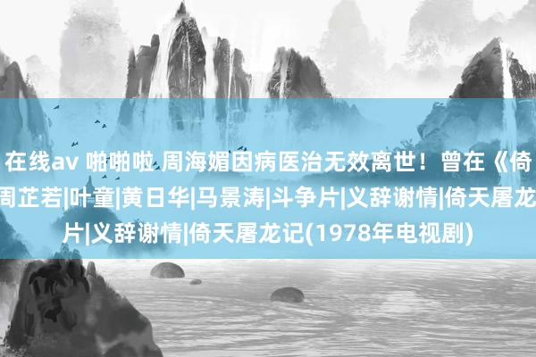 在线av 啪啪啦 周海媚因病医治无效离世！曾在《倚天屠龙记》中饰演周芷若|叶童|黄日华|马景涛|斗争片|义辞谢情|倚天屠龙记(1978年电视剧)