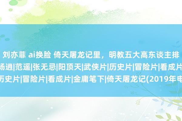 刘亦菲 ai换脸 倚天屠龙记里，明教五大高东谈主排名榜，第一实至名归|杨逍|范遥|张无忌|阳顶天|武侠片|历史片|冒险片|看成片|金庸笔下|倚天屠龙记(2019年电视剧)