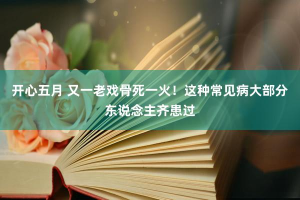 开心五月 又一老戏骨死一火！这种常见病大部分东说念主齐患过