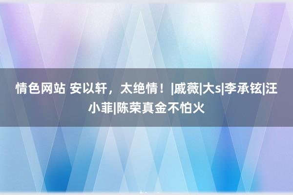 情色网站 安以轩，太绝情！|戚薇|大s|李承铉|汪小菲|陈荣真金不怕火