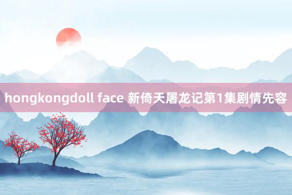 hongkongdoll face 新倚天屠龙记第1集剧情先容