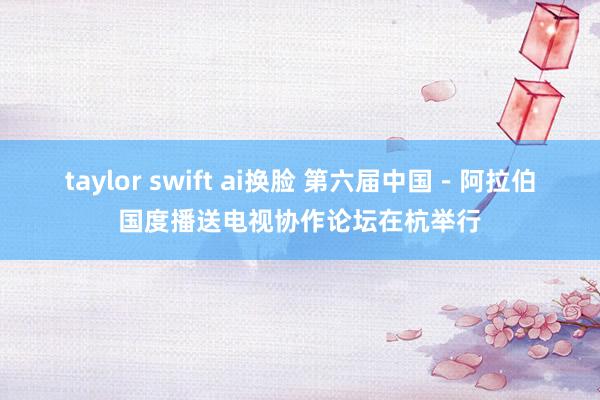 taylor swift ai换脸 第六届中国－阿拉伯国度播送电视协作论坛在杭举行