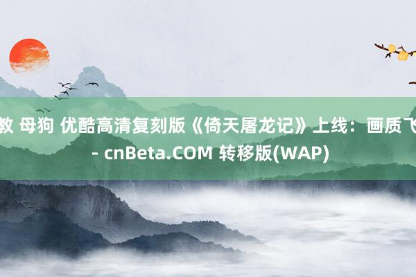 调教 母狗 优酷高清复刻版《倚天屠龙记》上线：画质飞跃 - cnBeta.COM 转移版(WAP)