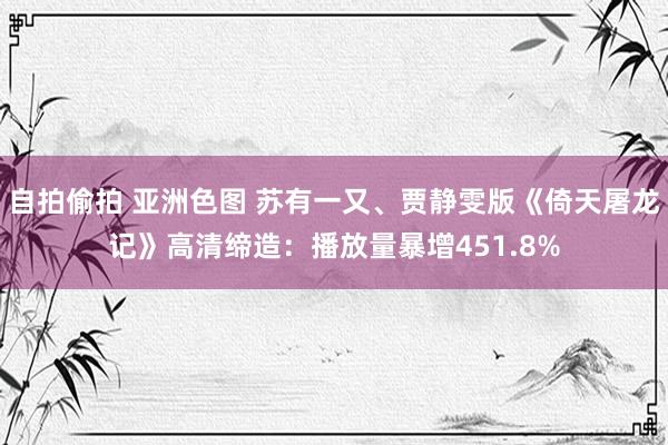 自拍偷拍 亚洲色图 苏有一又、贾静雯版《倚天屠龙记》高清缔造：播放量暴增451.8%