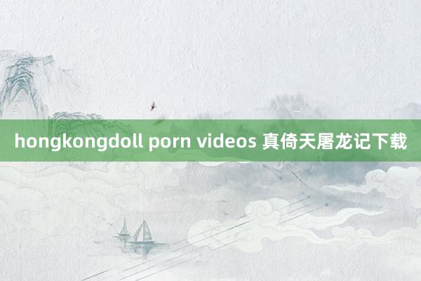 hongkongdoll porn videos 真倚天屠龙记下载