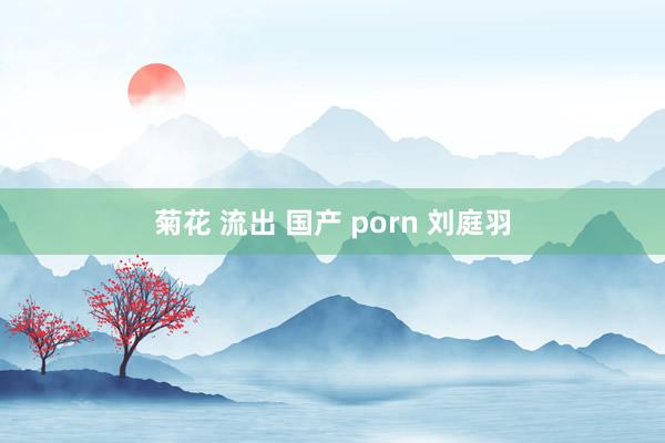 菊花 流出 国产 porn 刘庭羽