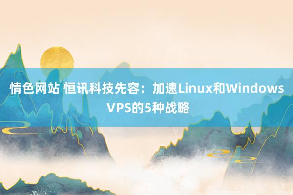 情色网站 恒讯科技先容：加速Linux和Windows VPS的5种战略