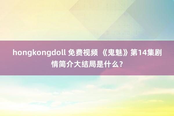 hongkongdoll 免费视频 《鬼魅》第14集剧情简介大结局是什么？