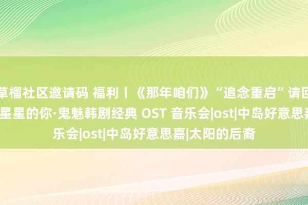 草榴社区邀请码 福利丨《那年咱们》“追念重启”请回复1988·来自星星的你·鬼魅韩剧经典 OST 音乐会|ost|中岛好意思嘉|太阳的后裔