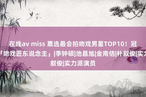 在线av miss 票选最会拍吻戏男星TOP10！冠号角称「吻戏匠东说念主」|李钟硕|池昌旭|金南佶|朴叙俊|实力派演员