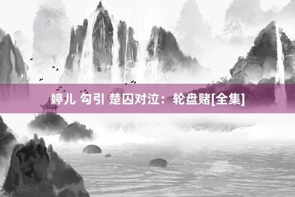 婷儿 勾引 楚囚对泣：轮盘赌[全集]