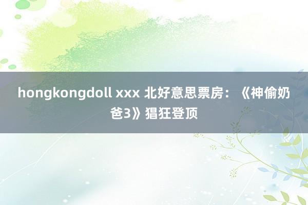 hongkongdoll xxx 北好意思票房：《神偷奶爸3》猖狂登顶