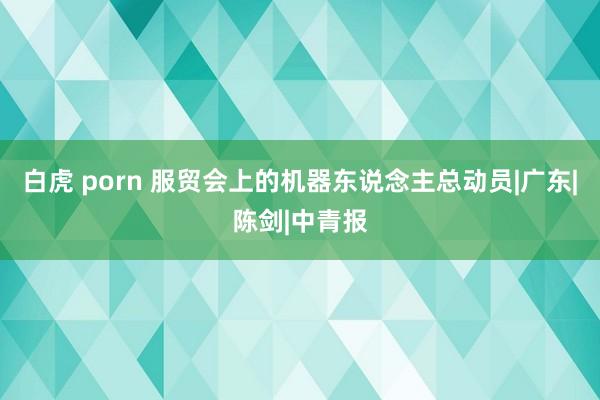 白虎 porn 服贸会上的机器东说念主总动员|广东|陈剑|中青报