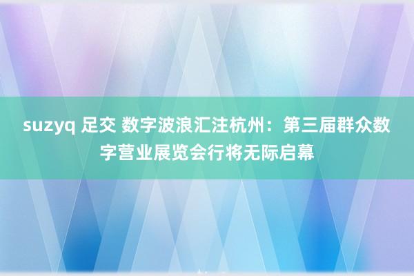 suzyq 足交 数字波浪汇注杭州：第三届群众数字营业展览会行将无际启幕