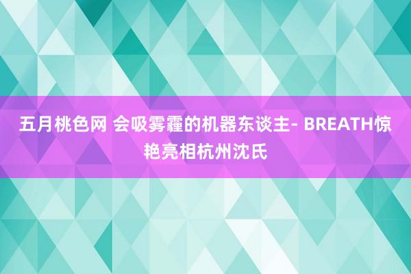 五月桃色网 会吸雾霾的机器东谈主- BREATH惊艳亮相杭州沈氏