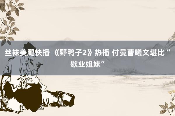 丝袜美腿快播 《野鸭子2》热播 付曼曹曦文堪比“歇业姐妹”